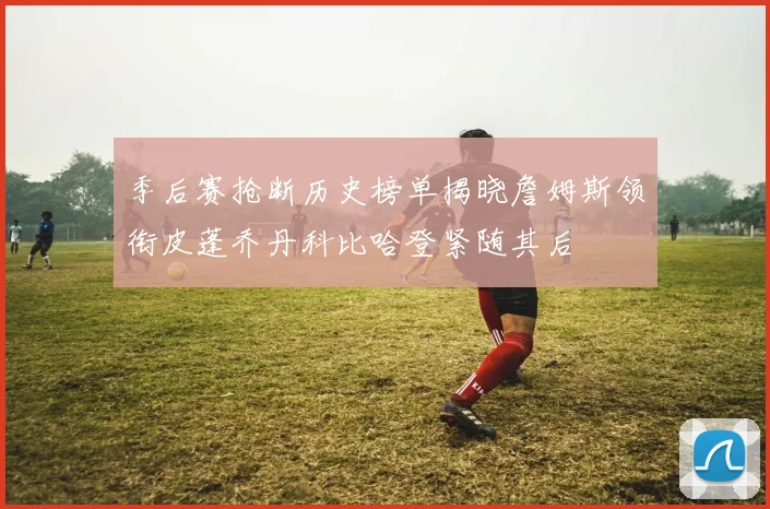 季后赛抢断历史榜单揭晓詹姆斯领衔皮蓬乔丹科比哈登紧随其后