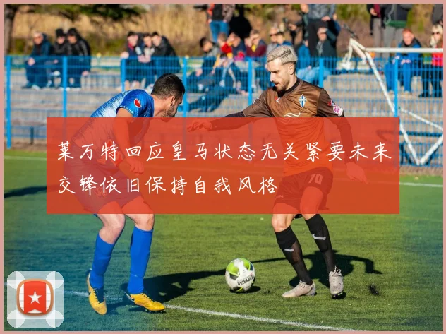 莱万特回应皇马状态无关紧要未来交锋依旧保持自我风格
