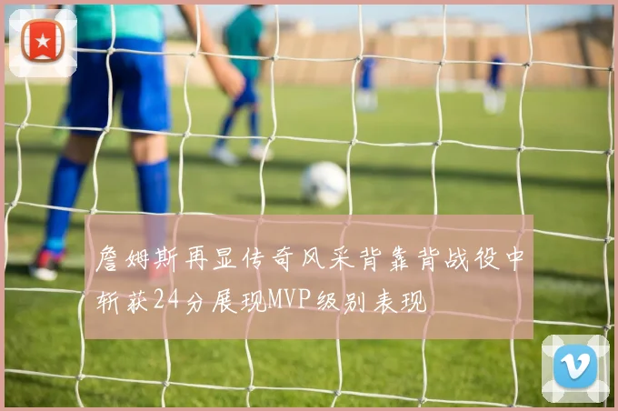 詹姆斯再显传奇风采背靠背战役中斩获24分展现MVP级别表现