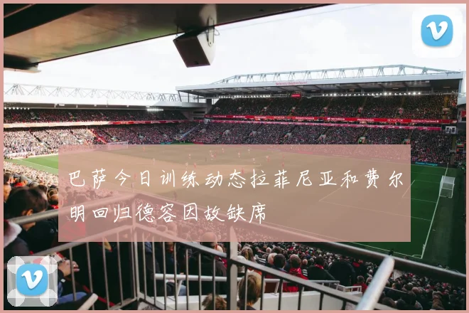 巴萨今日训练动态拉菲尼亚和费尔明回归德容因故缺席