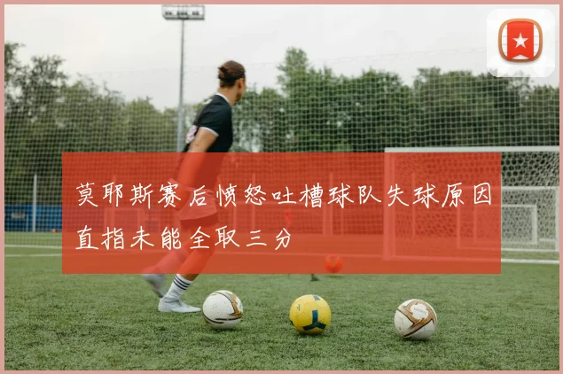 莫耶斯赛后愤怒吐槽球队失球原因直指未能全取三分