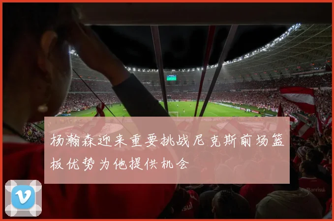 杨瀚森迎来重要挑战尼克斯前场篮板优势为他提供机会