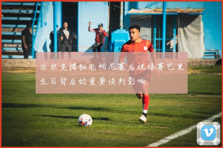 法尔克揭秘孔帕尼赛后祝福赛巴里生日背后的重要谈判影响
