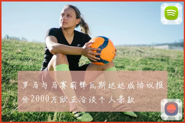 罗马与马赛前锋瓦斯达达成协议报价2000万欧正洽谈个人条款