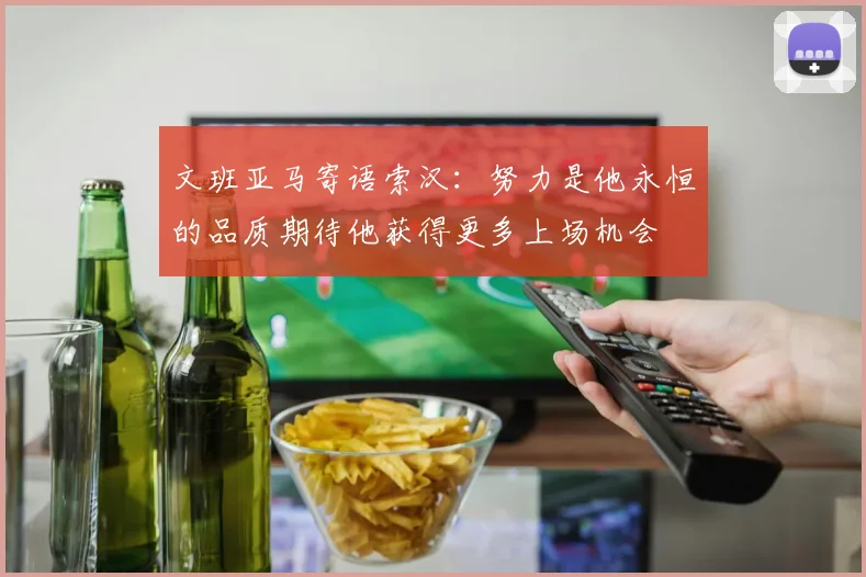 文班亚马寄语索汉：努力是他永恒的品质期待他获得更多上场机会