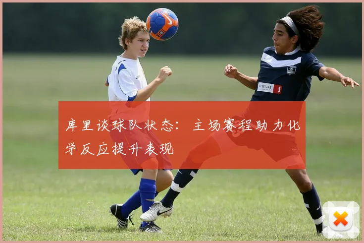 库里谈球队状态：主场赛程助力化学反应提升表现