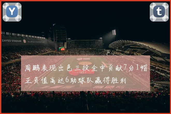 周鹏表现出色三投全中贡献7分1帽正负值高达6助球队赢得胜利