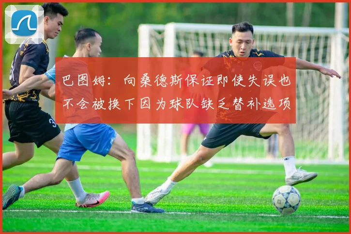 巴图姆：向桑德斯保证即使失误也不会被换下因为球队缺乏替补选项