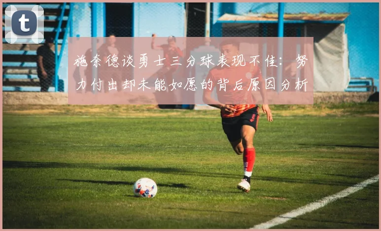 施奈德谈勇士三分球表现不佳：努力付出却未能如愿的背后原因分析