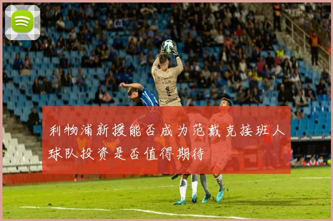利物浦新援能否成为范戴克接班人球队投资是否值得期待