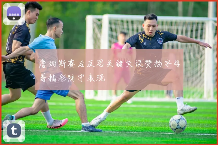 詹姆斯赛后反思关键失误赞扬字母哥精彩防守表现