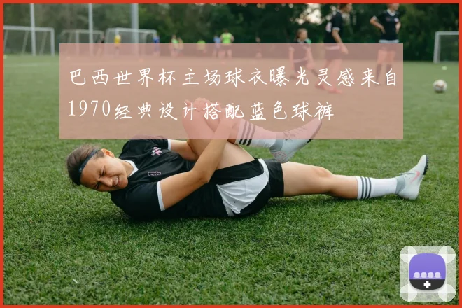 巴西世界杯主场球衣曝光灵感来自1970经典设计搭配蓝色球裤