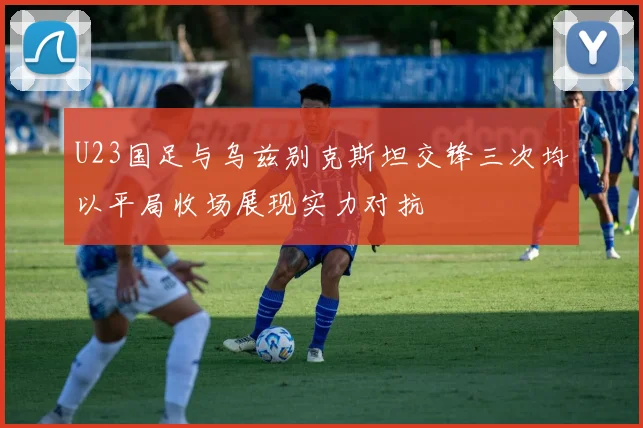 U23国足与乌兹别克斯坦交锋三次均以平局收场展现实力对抗