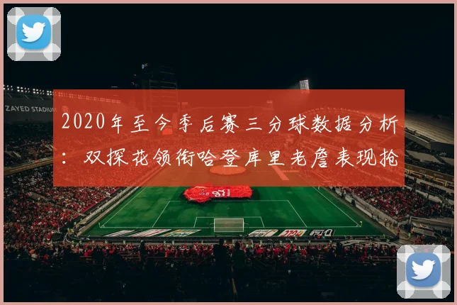2020年至今季后赛三分球数据分析：双探花领衔哈登库里老詹表现抢眼