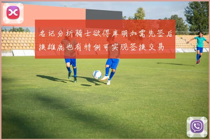 名记分析骑士欲得库明加需先签后换雄鹿也有特例可实现签换交易